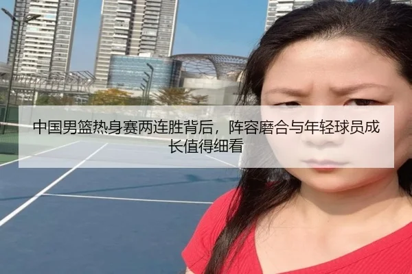 中国男篮热身赛两连胜背后，阵容磨合与年轻球员成长值得细看 - kaiyun